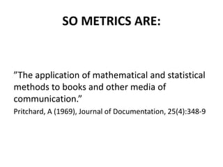 SO METRICS ARE:
”The application of mathematical and statistical
methods to books and other media of
communication.”
Pritchard, A (1969), Journal of Documentation, 25(4):348-9
 