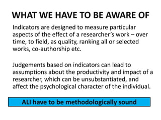Indicators are designed to measure particular
aspects of the effect of a researcher’s work – over
time, to field, as quality, ranking all or selected
works, co-authorship etc.
Judgements based on indicators can lead to
assumptions about the productivity and impact of a
researcher, which can be unsubstantiated, and
affect the psychological character of the individual.
ALI have to be methodologically sound
WHAT WE HAVE TO BE AWARE OF
 