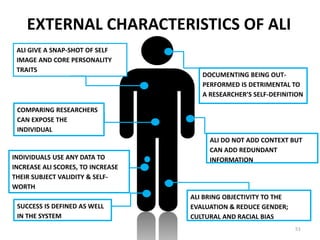 51
ALI GIVE A SNAP-SHOT OF SELF
IMAGE AND CORE PERSONALITY
TRAITS
COMPARING RESEARCHERS
CAN EXPOSE THE
INDIVIDUAL
INDIVIDUALS USE ANY DATA TO
INCREASE ALI SCORES, TO INCREASE
THEIR SUBJECT VALIDITY & SELF-
WORTH
ALI BRING OBJECTIVITY TO THE
EVALUATION & REDUCE GENDER;
CULTURAL AND RACIAL BIAS
DOCUMENTING BEING OUT-
PERFORMED IS DETRIMENTAL TO
A RESEARCHER’S SELF-DEFINITION
ALI DO NOT ADD CONTEXT BUT
CAN ADD REDUNDANT
INFORMATION
SUCCESS IS DEFINED AS WELL
IN THE SYSTEM
EXTERNAL CHARACTERISTICS OF ALI
 