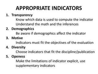 1. Transparency
Know which data is used to compute the indicator
Understand the math and the inferences
2. Demographics
Be aware if demographics affect the indicator
3. Motive
Indicators must fit the objectives of the evaluation
4. Diversity
Choose indicators that fit the discipline/publication
5. Openess
Make the limitations of indicator explicit, use
supplementary indicators
APPROPRIATE INDICATORS
 