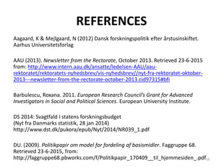 REFERENCES
Aagaard, K & Mejlgaard, N (2012) Dansk forskningspolitik efter årstusinskiftet.
Aarhus Universitetsforlag
AAU (2013). Newsletter from the Rectorate, October 2013. Retrieved 23-6-2015
from: http://www.intern.aau.dk/ansatte/ledelsen-AAU/aau-
rektoratet/rektoratets-nyhedsbrev/vis-nyhedsbrev//nyt-fra-rektoratet-oktober-
2013---newsletter-from-the-rectorate-october-2013.cid97315#bfi
Barbulescu, Roxana. 2011. European Research Council’s Grant for Advanced
Investigators in Social and Political Sciences. European University Institute.
DS 2014: Svagtfald I statens forskningsbudget
(Nyt fra Danmarks statistik, 28 jan 2014)
http://www.dst.dk/pukora/epub/Nyt/2014/NR039_1.pdf
DU. (2009). Politikpapir om model for fordeling af basismidler. Faggruppe 68.
Retrieved 23-6-2015, from:
http://faggruppe68.pbworks.com/f/Politikpapir_170409__til_hjemmesiden_.pdf59
 