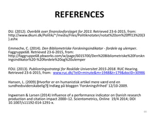 REFERENCES
DU. (2012). Overblik over finanslovforslaget for 2013. Retrieved 23-6-2015, from:
http://www.dkuni.dk/Politik/~/media/Files/Politiknotater/notat%20om%20ffl13%20(3
).ashx
Emmeche, C. (2014). Den Bibliometriske Forskningsindikator - fordele og ulemper.
Faggruppe68. Retrieved 23-6-2015, from:
http://faggruppe68.pbworks.com/w/page/6015700/Den%20Bibliometriske%20Forskn
ingsindikator%20-%20fordele%20og%20ulemper
FOU. (2013). Publiceringsstrategi for Rosklide Universitet 2015-2018. RUC Hearing.
Retrieved 23-6-2015, from: www.ruc.dk/?eID=minute&m=1948&t=179&docID=30986
Hansen, L. (2009) ‖Hvorfor er en humanistisk artikel mere værd end en
sundhedsvidenskabelig?‖ Indlæg på bloggen ‘Forskningsfrihed‘ 12/10-2009.
Ingwersen & Larsen (2014) Influence of a performance indicator on Danish research
production and citation impact 2000–12. Scientometrics, Online 19/4 2014; DOI
10.1007/s11192-014-1291-x.
60
 