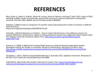 REFERENCES
Meo, Sultan A., Abeer A. Al Masri, Adnan M. Usmani, Almas N. Memon, and Syed Z. Zaidi. 2013. Impact of GDP,
spending on R&D, number of universities and scientific journals on research publications among Asian
countries. PloS One, 8(6), e66449. doi:10.1371/journal.pone.0066449
Podlubny, I (2005) A note on comparison of scientific impact expressed by the number of citations in different
fields of science
http://arxiv.org/ftp/math/papers/0410/0410574.pdf
Schneider, J (2015) Publications or Citations – Does it matter? Beneficiaries in two different versions of a
national bibliometric performance model, an existing publication-based and a suggested citation-based model.
ISSI, Bogaziçi University Printhouse, (2015), from: http://www.issi2015.org/files/downloads/all-
papers/0477.pdf
Sivertsen, G. (2009). A Bibliometric Funding Model based on a National Research Information System.
Norwegian Institute for Studies in Innovation, Research and Education. Retrieved 23-6-0015, from:
http://www.issi2009.org/agendas/issiprogram/public/documents/ISSI%202009%20Sivertsen%20Vista-
094456.pdf
Strandskov, J. (2011). Referat af Institutledermøde den 6. december 2011, Syddansk Universitet. Retrieved 21-
04-2015, from: board.sam.sdu.dk/Download.mvc/2889
UFM (2015a). Basismidler efter kvalitet. Retrieved 22-6-2015, from: http://ufm.dk/uddannelse-og-
institutioner/videregaende-uddannelse/universiteter/okonomi/basismidler-efter-kvalitet
61
 
