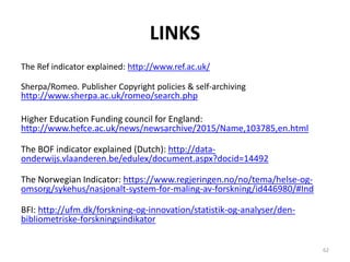 LINKS
The Ref indicator explained: http://www.ref.ac.uk/
Sherpa/Romeo. Publisher Copyright policies & self-archiving
http://www.sherpa.ac.uk/romeo/search.php
Higher Education Funding council for England:
http://www.hefce.ac.uk/news/newsarchive/2015/Name,103785,en.html
The BOF indicator explained (Dutch): http://data-
onderwijs.vlaanderen.be/edulex/document.aspx?docid=14492
The Norwegian Indicator: https://www.regjeringen.no/no/tema/helse-og-
omsorg/sykehus/nasjonalt-system-for-maling-av-forskning/id446980/#Ind
BFI: http://ufm.dk/forskning-og-innovation/statistik-og-analyser/den-
bibliometriske-forskningsindikator
62
 
