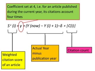 S c (i) = γ ∗ (Y (now) − Y (i) + 1)−δ ∗ |C(i)|
Weighted
citation score
of an article
Actual Year
minus
publication year
Citation count
Coefficient set at 4, i.e. for an article published
during the current year, its citations account
four times
 