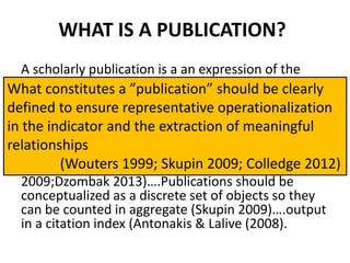 WHAT IS A PUBLICATION?
A scholarly publication is a an expression of the
state of the researcher at a particular time (Price
1970)….the product of scientific research (Cawkell
1976; Lazarev 1996)….what consitutes a publication
is different in the scientific disciplines (Castellini
2014; Hicks 2012; Tinkler 2011; Frandsen &
Nicolaisen 2011)….different publication types
indicate different methodologies (Grant & Booth
2009;Dzombak 2013)….Publications should be
conceptualized as a discrete set of objects so they
can be counted in aggregate (Skupin 2009)….output
in a citation index (Antonakis & Lalive (2008).
What constitutes a ”publication” should be clearly
defined to ensure representative operationalization
in the indicator and the extraction of meaningful
relationships
(Wouters 1999; Skupin 2009; Colledge 2012)
 