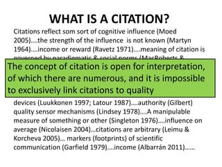 WHAT IS A CITATION?
Citations reflect som sort of cognitive influence (Moed
2005)….the strength of the influence is not known (Martyn
1964)….income or reward (Ravetz 1971)….meaning of citation is
governed by paradigmatic & social norms (MacRoberts &
MacRoberts 1996; Cronin 2000)….acknowledgement of
intellecual debt to other works (Merton 1971)…. Markers or
symbols of influence in the aggregate (Small
1978;1987)….citation impact (Martin & Irvine 1983)….rhetorical
devices (Luukkonen 1997; Latour 1987)….authority (Gilbert)
quality sensor mechanisms (Lindsey 1978)….A manipulable
measure of something or other (Singleton 1976)….influence on
average (Nicolaisen 2004)…citations are arbitrary (Leimu &
Korcheva 2005)… markers (footprints) of scientific
communication (Garfield 1979)….income (Albarrán 2011)……
The concept of citation is open for interpretation,
of which there are numerous, and it is impossible
to exclusively link citations to quality
 