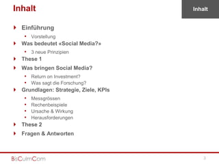 Inhalt                                 Inhalt


 Einführung
   • Vorstellung
 Was bedeutet «Social Media?»
    • 3 neue Prinzipien
 These 1
 Was bringen Social Media?
    • Return on Investment?
    • Was sagt die Forschung?
 Grundlagen: Strategie, Ziele, KPIs
    •   Messgrössen
    •   Rechenbeispiele
    •   Ursache & Wirkung
    •   Herausforderungen
 These 2
 Fragen & Antworten



                                           3
 