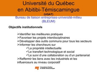 Université du Québec
      en Abitibi-Témiscamingue
                            (UQAT)
    Bureau de liaison entreprises-université-milieu
                      (BLEUM)
Objectifs institutionnels

      Identifier les meilleures pratiques
      Favoriser les projets interdisciplinaires
      Développer des outils communs pour tous les secteurs
      Informer les chercheurs sur
             La propriété intellectuelle
             Le transfert technologique et social
             Le suivi d’une collaboration ou d’un partenariat
      Raffermir les liens avec les industriels et les
      influenceurs au niveau corporatif
 