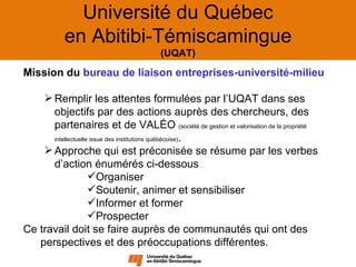 Université du Québec
           en Abitibi-Témiscamingue
                                     (UQAT)

Mission du bureau de liaison entreprises-université-milieu

     Remplir les attentes formulées par l’UQAT dans ses
      objectifs par des actions auprès des chercheurs, des
      partenaires et de VALÉO (société de gestion et valorisation de la propriété
      intellectuelle issue des institutions québécoise).

     Approche qui est préconisée se résume par les verbes
      d’action énumérés ci-dessous
                    Organiser
                    Soutenir, animer et sensibiliser
                    Informer et former
                    Prospecter
Ce travail doit se faire auprès de communautés qui ont des
   perspectives et des préoccupations différentes.
 