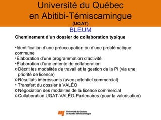 Université du Québec
       en Abitibi-Témiscamingue
                             (UQAT)
                            BLEUM
Cheminement d’un dossier de collaboration typique

•Identification d’une préoccupation ou d’une problématique
commune
•Élaboration d’une programmation d’activité
•Élaboration d’une entente de collaboration
o Décrit les modalités de travail et la gestion de la PI (via une
  priorité de licence)
o Résultats intéressants (avec potentiel commercial)
• Transfert du dossier à VALÉO
o Négociation des modalités de la licence commercial
o Collaboration UQAT-VALÉO-Partenaires (pour la valorisation)
 