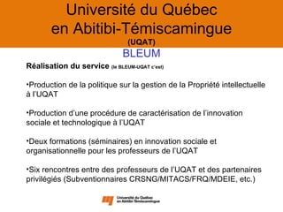 Université du Québec
        en Abitibi-Témiscamingue
                                (UQAT)
                              BLEUM
Réalisation du service (le BLEUM-UQAT c’est)

•Production de la politique sur la gestion de la Propriété intellectuelle
à l’UQAT

•Production d’une procédure de caractérisation de l’innovation
sociale et technologique à l’UQAT

•Deux formations (séminaires) en innovation sociale et
organisationnelle pour les professeurs de l’UQAT

•Six rencontres entre des professeurs de l’UQAT et des partenaires
privilégiés (Subventionnaires CRSNG/MITACS/FRQ/MDEIE, etc.)
 