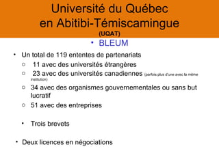 Université du Québec
             en Abitibi-Témiscamingue
                                 (UQAT)
                              • BLEUM
• Un total de 119 ententes de partenariats
  o 11 avec des universités étrangères
  o 23 avec des universités canadiennes (parfois plus d’une avec la même
       institution)

   o 34 avec des organismes gouvernementales ou sans but
     lucratif
   o 51 avec des entreprises

   •   Trois brevets

• Deux licences en négociations
 
