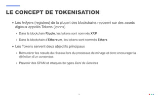 14
 Les ledgers (registres) de la plupart des blockchains reposent sur des assets
digitaux appelés Tokens (jetons)
 Dans la blockchain Ripple, les tokens sont nommés XRP
 Dans la blockchain d’Ethereum, les tokens sont nommés Ethers
 Les Tokens servent deux objectifs principaux
 Rémunérer les nœuds du réseaux lors du processus de minage et donc encourager la
définition d’un consensus
 Prévenir des SPAM et attaques de types Deni de Services
LE CONCEPT DE TOKENISATION
 