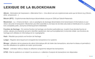 16
Altcoin : Abréviation de l’expression « Alternative Coin ». Une altcoin est une cryptomonnaie autre que le bitcoin (e.g Citicoin,
ether, amazoncoin…)
Bitcoin (BTC) : Cryptomonnaie électronique décentralisée conçue en 2009 par Satoshi Nakamato
Blockchain : ou « Chaine de block » est un paradigme de stockage décentralisé et de transmission d’informations à cout
réduit, sécurisé et transparent. Blockchain peut être assimilée à une base de données sécurisée et distribuée et à un grand
livre comptable public, anonyme et théoriquement infalsifiable
Fonction de Hachage : On nomme fonction de hachage une fonction particulière qui, à partir d'une donnée fournie en
entrée, calcule une empreinte servant à identifier rapidement, bien qu'incomplètement, la donnée initiale. Les fonctions de
hachage sont utilisées en informatique et en cryptographie
Hash : Résultat que produit une fonction de Hachage
Ledger : Registre dans lequel sont enregistré les transactions d’un systeme
Minage : utilisation de la puissance de calcul informatique afin de traiter des transactions, sécuriser le réseau et permettre à
tous les utilisateurs du système de rester synchronisés
Noeud : ordinateur relié au réseau et utilisantun programme relayant les transactions
UTXO : Etat du système à un instant t ou encore un » collection d’outputs de transactions non dépensées
LEXIQUE DE LA BLOCKCHAIN
 