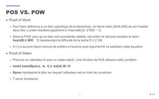 19
 Proof of Work
 Pour faire référence à un bloc spécifique de la blockchain, on fait le hash (SHA-256) de son header
deux fois. L’entier résultant appartient à l’intervalle [0, 2^256 – 1]
 Dans la PoW, pour qu’un bloc soit considérée valable, cet entier ne doit pas excéder le seuil :
hash(B) ≤ M/D D représentant la difficulté de la tache D ∈ [1,M]
 Il n’y a aucune façon connue de prédire à l’avance quel argument B va satisfaire cette équation
 Proof of Stake
 Prenons un utilisateur A avec un solde bal(A). Une fonction de PoS utilisera cette condition
 hash( hash(Bprev), A, t) ≤ bal(A) M / D
 Bprev représente le bloc sur lequel l’utilisateur est en train de construire
 T est le timestamp
POS VS. POW
 