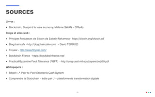 20
Livres :
 Blockchain, Blueprint for new economy, Melanie SWAN – O’Reilly
Blogs et sites web :
 Principes fondateurs de Bitcoin de Satoshi Nakamoto - https://bitcoin.org/bitcoin.pdf
 Blogchaincafe - http://blogchaincafe.com/ - David TERRUZI
 Finyear - http://www.finyear.com/
 Blockchain France - https://blockchainfrance.net/
 Practical Byzantine Fault Tolerance (PBFT) - http://pmg.csail.mit.edu/papers/osdi99.pdf
Whitepapers :
 Bitcoin : A Peer-to-Peer Electronic Cash System
 Comprendre la Blockchain – édite par U – plateforme de transformation digitale
SOURCES
 