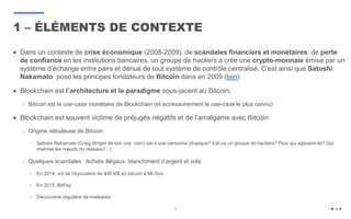 4
 Dans un contexte de crise économique (2008-2009), de scandales financiers et monétaires, de perte
de confiance en les institutions bancaires, un groupe de hackers a crée une crypto-monnaie émise par un
système d’échange entre pairs et dénué de tout système de contrôle centralisé. C’est ainsi que Satoshi
Nakamato pose les principes fondateurs de Bitcoin dans en 2009 (lien)
 Blockchain est l’architecture et le paradigme sous-jacent au Bitcoin.
o Bitcoin est le use-case monétaire de Blockchain (et accessoirement le use-case le plus connu)
 Blockchain est souvent victime de préjugés négatifs et de l’amalgame avec Bitcoin
o Origine nébuleuse de Bitcoin
• Satoshi Nakamato (Craig Wright de son vrai nom) est-il une personne physique? Est-ce un groupe de hackers? Pour qui agissent-ils? Qui
maitrise les nœuds du réseaux?...)
o Quelques scandales : Achats illégaux, blanchiment d’argent et vols
 En 2014, vol de l’équivalent de 400 M$ en bitcoin à Mt.Gox
 En 2015, BitPay
 Découverte régulière de malwares
1 – ÉLÉMENTS DE CONTEXTE
 