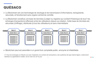 6
 La Blockchain est une technologie de stockage et de transmission d’informations, transparente,
sécurisée, et fonctionnant sans organe central de contrôle
 La Blockchain constitue une base de données (Ledger ou registre) qui contient l’historique de tous* les
échanges (transactions) effectués entre les utilisateurs depuis sa création. Cette base de données est
sécurisée (chiffrage), distribuée (à tout les utilisateurs) et sans intermédiaire
 Blockchain peut est assimilée à un grand livre comptable public, anonyme et infalsifiable.
QUÈSACO
Block 3
Transaction 14
Transaction 15
Transaction 16
Transaction 17
Transaction 18
Transaction 19
Header Block 3
Block 4
Transaction 20
Transaction 21
Transaction 22
Transaction 23
Header Block 4
Block 5
Transaction 24
Transaction 25
Transaction 26
Transaction 27
Transaction 28
Transaction 29
Header Block 5
Block 7
Transaction 35
Transaction 36
Transaction 37
Transaction 38
Transaction 39
Transaction 40
Header Block 7
Block 6
Transaction 30
Transaction 31
Transaction 32
Transaction 33
Transaction 34
Header Block 6
(*) Tous les échanges en théorie car avec l’explosion du nombre de transactions, des systèmes de type clients légers, notamment
destinés au applications mobile, est en train de voir le jour
 
