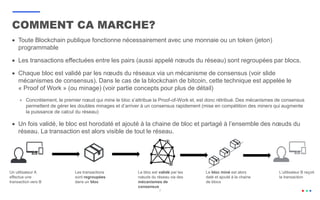 7
 Toute Blockchain publique fonctionne nécessairement avec une monnaie ou un token (jeton)
programmable
 Les transactions effectuées entre les pairs (aussi appelé nœuds du réseau) sont regroupées par blocs.
 Chaque bloc est validé par les nœuds du réseaux via un mécanisme de consensus (voir slide
mécanismes de consensus). Dans le cas de la blockchain de bitcoin, cette technique est appelée le
« Proof of Work » (ou minage) (voir partie concepts pour plus de détail)
 Concrètement, le premier nœud qui mine le bloc s’attribue la Proof-of-Work et, est donc rétribué. Des mécanismes de consensus
permettent de gérer les doubles minages et d’arriver à un consensus rapidement (mise en compétition des miners qui augmente
la puissance de calcul du réseau)
 Un fois validé, le bloc est horodaté et ajouté à la chaine de bloc et partagé à l’ensemble des nœuds du
réseau. La transaction est alors visible de tout le réseau.
COMMENT CA MARCHE?
Un utilisateur A
effectue une
transaction vers B
Les transactions
sont regroupées
dans un bloc
Le bloc est validé par les
nœuds du réseau via des
mécanismes de
consensus
Le bloc miné est alors
daté et ajouté à la chaine
de blocs
L’utilisateur B reçoit
la transaction
 