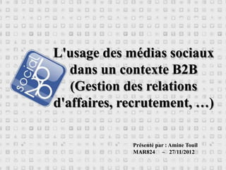 L'usage des médias sociaux
   dans un contexte B2B
   (Gestion des relations
d'affaires, recrutement, …)

             Présenté par : Amine Touil
             MAR824 – 27/11/2012
 
