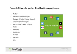 © ADENION 2015
Folgende Netzwerke sind an Blog2Social angeschlossen:
2
· Twitter
· Facebook (Profile, Pages)
· Google+ (Profile, Pages, Groups)
· Linkedin (Profile, Pages)
· Xing (Profile, Pages, Groups)
· Flickr
· Pinterest
· Instagram
· Tumblr
· medium
· diigo
 