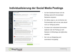 © ADENION 2015
Individualisierung der Social Media Postings
4
• Auf dem Dashboard lassen sich die
Beiträge optional für die jeweiligen
Netzwerke anpassen.
• Ein Zähler zeigt an, wie viel Zeichen der
Post beinhalten darf und wie viele aktuell
noch zur Verfügung stehen.
• So lassen sich individuelle Kommentare
ergänzen oder die Postings je nach
Netzwerk mit #Hashtags oder @Handles
versehen.
• Der Link zum Blogbeitrag wird
automatisch hinzugefügt.
 