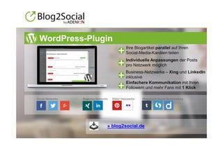 © ADENION 2015
Ihre Blogartikel parallel auf Ihren
Social-Media-Kanälen teilen
Einfachere Kommunikation mit Ihren
Followern und mehr Fans mit 1 Klick
Business-Netzwerke – Xing und LinkedIn
inklusive
Individuelle Anpassungen der Posts
pro Netzwerk möglich
Social Networks Business Networks Bilder-Netzwerke Blogging & Social Bookmarking
» blog2social.de
WordPress-Plugin
 