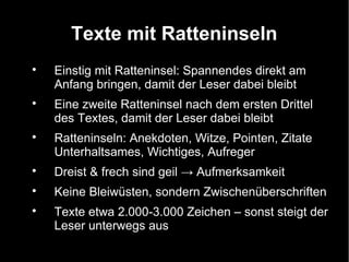 Texte mit Ratteninseln

    Einstig mit Ratteninsel: Spannendes direkt am
    Anfang bringen, damit der Leser dabei bleibt

    Eine zweite Ratteninsel nach dem ersten Drittel
    des Textes, damit der Leser dabei bleibt

    Ratteninseln: Anekdoten, Witze, Pointen, Zitate
    Unterhaltsames, Wichtiges, Aufreger

    Dreist & frech sind geil → Aufmerksamkeit

    Keine Bleiwüsten, sondern Zwischenüberschriften

    Texte etwa 2.000-3.000 Zeichen – sonst steigt der
    Leser unterwegs aus
 
