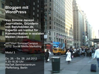 Bloggen mit
WordPress

Von Simone Janson
Journalistin, Gründerin
von Berufebilder.de,
Expertin am Institut für
Kommunikation in sozialen
Medien (ikosom)

ARTWert SommerCampus
2012: Social Media Marketing

Modul 3

Do. 26. - Sa. 28. Juli 2012
9.30-16.30 Uhr
WeTeK Seminarzentrum
Pfefferberg, Berlin
 