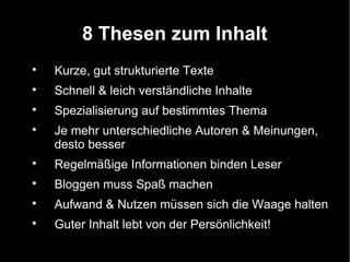 8 Thesen zum Inhalt

    Kurze, gut strukturierte Texte

    Schnell & leich verständliche Inhalte

    Spezialisierung auf bestimmtes Thema

    Je mehr unterschiedliche Autoren & Meinungen,
    desto besser

    Regelmäßige Informationen binden Leser

    Bloggen muss Spaß machen

    Aufwand & Nutzen müssen sich die Waage halten

    Guter Inhalt lebt von der Persönlichkeit!
 