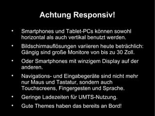 Achtung Responsiv!

    Smartphones und Tablet-PCs können sowohl
    horizontal als auch vertikal benutzt werden.

    Bildschirmauflösungen variieren heute beträchlich:
    Gängig sind große Monitore von bis zu 30 Zoll.

    Oder Smartphones mit winzigem Display auf der
    anderen.

    Navigations- und Eingabegeräte sind nicht mehr
    nur Maus und Tastatur, sondern auch
    Touchscreens, Fingergesten und Sprache.

    Geringe Ladezeiten für UMTS-Nutzung.

    Gute Themes haben das bereits an Bord!
 