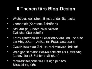 6 Thesen fürs Blog-Design

    Wichtiges weit oben, links auf der Startseite

    Lesbarkeit (Kontrast, Schriftart)

    Struktur (z.B. nach zwei Sätzen
    Zwischenüberschrift)

    Fotos sprechen den Leser emotional an und sind
    ein Hingucker – Artikel mit Fotos anteasern

    Zwei Klicks zum Ziel - zu viel Auswahl irritiert!

    Weniger ist mehr: Besser schlicht als aufwändig
    (Ladezeiten & Fehleranfälligkeit)

    Mobiles/Responsives Design je nach
    Bildschirmgröße
 