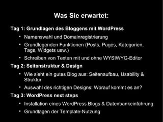 Was Sie erwartet:
Tag 1: Grundlagen des Bloggens mit WordPress
   
       Namenswahl und Domainregistrierung
   
       Grundlegenden Funktionen (Posts, Pages, Kategorien,
       Tags, Widgets usw.)
   
       Schreiben von Texten mit und ohne WYSIWYG-Editor
Tag 2: Seitenstruktur & Design
   
       Wie sieht ein gutes Blog aus: Seitenaufbau, Usability &
       Struktur
   
       Auswahl des richtigen Designs: Worauf kommt es an?
Tag 3: WordPress next steps
   
       Installation eines WordPress Blogs & Datenbankeinführung
   
       Grundlagen der Template-Nutzung
 