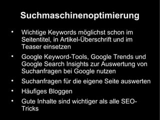 Suchmaschinenoptimierung

    Wichtige Keywords möglichst schon im
    Seitentitel, in Artikel-Überschrift und im
    Teaser einsetzen

    Google Keyword-Tools, Google Trends und
    Google Search Insights zur Auswertung von
    Suchanfragen bei Google nutzen

    Suchanfragen für die eigene Seite auswerten

    Häufiges Bloggen

    Gute Inhalte sind wichtiger als alle SEO-
    Tricks
 