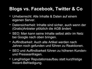 Blogs vs. Facebook, Twitter & Co

    Urheberrecht: Alle Inhalte & Daten auf einem
    eigenen Server.

    Datensicherheit: Inhalte sind sicher, auch wenn der
    (Gratis)Anbieter plötzlich die AGB ändert.

    SEO: Man kann seine Inhalte selbst aktiv im Netz
    bei Google nach oben bringen.

    Auffindbarkeit: Auch alte Artikel werden nach
    Jahren noch gefunden und führen zu Reaktionen.

    SEO und Auffindbarkeit führen zu höheren Kunden-
    und Presseanfragen.

    Langfristiger Reputationsaufbau statt kurzfristige
    Instant-Befriedigung.
 