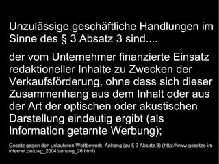 Unzulässige geschäftliche Handlungen im
Sinne des § 3 Absatz 3 sind....
der vom Unternehmer finanzierte Einsatz
redaktioneller Inhalte zu Zwecken der
Verkaufsförderung, ohne dass sich dieser
Zusammenhang aus dem Inhalt oder aus
der Art der optischen oder akustischen
Darstellung eindeutig ergibt (als
Information getarnte Werbung);
Gesetz gegen den unlauteren Wettbewerb, Anhang (zu § 3 Absatz 3) (http://www.gesetze-im-
internet.de/uwg_2004/anhang_26.html)
 