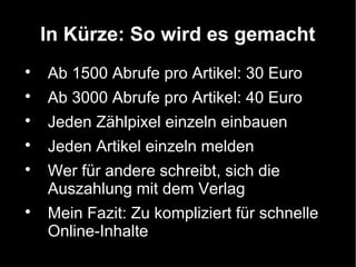 In Kürze: So wird es gemacht

    Ab 1500 Abrufe pro Artikel: 30 Euro

    Ab 3000 Abrufe pro Artikel: 40 Euro

    Jeden Zählpixel einzeln einbauen

    Jeden Artikel einzeln melden

    Wer für andere schreibt, sich die
    Auszahlung mit dem Verlag

    Mein Fazit: Zu kompliziert für schnelle
    Online-Inhalte
 