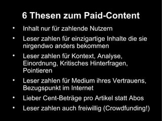 6 Thesen zum Paid-Content

    Inhalt nur für zahlende Nutzern

    Leser zahlen für einzigartige Inhalte die sie
    nirgendwo anders bekommen

    Leser zahlen für Kontext, Analyse,
    Einordnung, Kritisches Hinterfragen,
    Pointieren

    Leser zahlen für Medium ihres Vertrauens,
    Bezugspunkt im Internet

    Lieber Cent-Beträge pro Artikel statt Abos

    Leser zahlen auch freiwillig (Crowdfunding!)
 