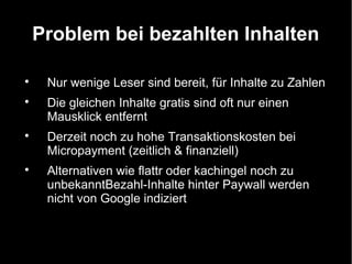 Problem bei bezahlten Inhalten


     Nur wenige Leser sind bereit, für Inhalte zu Zahlen

     Die gleichen Inhalte gratis sind oft nur einen
     Mausklick entfernt

     Derzeit noch zu hohe Transaktionskosten bei
     Micropayment (zeitlich & finanziell)

     Alternativen wie flattr oder kachingel noch zu
     unbekanntBezahl-Inhalte hinter Paywall werden
     nicht von Google indiziert
 