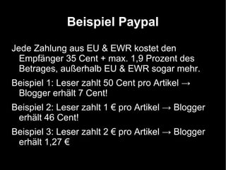 Beispiel Paypal

Jede Zahlung aus EU & EWR kostet den
  Empfänger 35 Cent + max. 1,9 Prozent des
  Betrages, außerhalb EU & EWR sogar mehr.
Beispiel 1: Leser zahlt 50 Cent pro Artikel →
 Blogger erhält 7 Cent!
Beispiel 2: Leser zahlt 1 € pro Artikel → Blogger
 erhält 46 Cent!
Beispiel 3: Leser zahlt 2 € pro Artikel → Blogger
 erhält 1,27 €
 