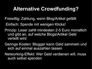 Alternative Crowdfunding?
Freiwillig: Zahlung, wenn Blog/Artikel gefällt
Einfach: Spende mit wenigen Klicks!
Prinzip: Leser zahlt mindesten 2-5 Euro monatlich
 und gibt an, auf welche Blogs/Artikel Geld
 verteilt wird
Geringe Kosten: Blogger kann Geld sammeln und
 sich auf einmal auszahlen lassen
Networking-Effekt: Wer Geld verdienen will, muss
 auch selbst spenden
 