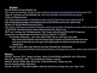Quellen:
Social Media auf berufebilder.de:
http://www.berufebilder.de/job-social-media/existenzgruendung/selbstmarketing-web-2-0/
Tipps & Tutorials auf berufebilder.de: http://berufebilder.de/social/tutorials-tipps/
Texte mit Ratteninseln:
http://blog.tagesanzeiger.ch/deadline/index.php/273/die-theorie-der-ratteninsel/ &
http://blog.tagesanzeiger.ch/deadline/index.php/338/die-praxis-der-ratteninsel/
Studie zur Social Media-Nutzung 2012:
http://www.onlinelupe.de/social-media/so-nutzen-wir-soziale-netzwerke-social-media-studie-der
 & BITKOM, Bundesverband Informationswirtschaft, bitkom.org
ZEIT zum Umbau der VZ-Netzwerke: http://www.zeit.de/news/2012-06/11/internet-
umbau-bei-vz-netzwerken-schuelervz-wird-zu-idpool-11143803
     Innovative Jobsuche – wie man Jobs findet, die es noch gar nicht gibt:
         http://www.berufebilder.de/interviews/regine-heidorn-erzaehlt-im-interview-wie-
         man-jobs-findet-die-es-noch-gar-nicht-gibt-twitter-ist-das-innovativste-social-
         media-tool/
     Gunter Dueck über das Internet und den Wandel der Arbeitswelt:
         http://www.berufebilder.de/berufsausbildung-schule/gunter-dueck-ueber-neue-berufe-fris

Bücher:
Janson, Simone 2011: Nackt im Netz. Wenn Social Media gefährlich wird, München.
McLuhan, Marshall 1962: The Gutenberg Galaxy, London.
Meckel, Miriam 2009: Das Glück der Unerreichbarkeit. Wege aus der
Kommunikationsfalle, München.
Pariser, Eli 2011: The filter bubble: what the Internet is hiding from you, New York.
 