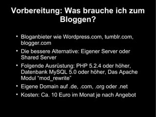 Vorbereitung: Was brauche ich zum
            Bloggen?
 
     Bloganbieter wie Wordpress.com, tumblr.com,
     blogger.com
 
     Die bessere Alternative: Eigener Server oder
     Shared Server
 
     Folgende Ausrüstung: PHP 5.2.4 oder höher,
     Datenbank MySQL 5.0 oder höher, Das Apache
     Modul “mod_rewrite”
 
     Eigene Domain auf .de, .com, .org oder .net
 
     Kosten: Ca. 10 Euro im Monat je nach Angebot
 