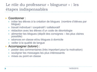 Le rôle du professeur « blogueur » : les étapes indispensables Coordonner : initier les élèves à la création de blogues  (nombre d’élèves par blogue)travail individuel / coopératif / collaboratif rédaction avec les élèves d’un code de déontologie  alimenter les blogues (dépôt des consignes – les plus claires possible) séances en classe et/ou blogues à domicile veiller à la qualité de langue Accompagner (tutorer) : poster des commentaires (très important pour la motivation) souligner les messages les plus intéressants mises au point en classe14/05/2010