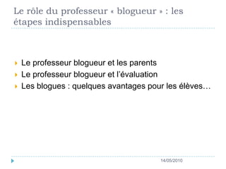 Le rôle du professeur « blogueur » : les étapes indispensables Le professeur blogueur et les parentsLe professeur blogueur et l’évaluationLes blogues : quelques avantages pour les élèves…14/05/2010