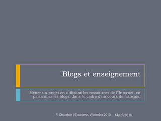 Blogs et enseignement Mener un projet en utilisant les ressources de l''Internet, en particulier les blogs, dans le cadre d'un cours de français. 14/05/2010 F. Chatelain | Educamp, Wattrelos 2010 