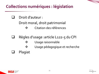  Droit d'auteur :
Droit moral, droit patrimonial
 Citation des références
 Règles d’usage :article L122-5 du CPI
 Usage raisonnable
 Usage pédagogique et recherche
 Plagiat
15
Collections numériques : législation
 