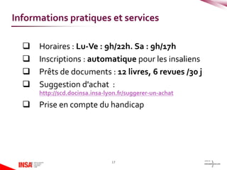  Horaires : Lu-Ve : 9h/22h. Sa : 9h/17h
 Inscriptions : automatique pour les insaliens
 Prêts de documents : 12 livres, 6 revues /30 j
 Suggestion d'achat :
http://scd.docinsa.insa-lyon.fr/suggerer-un-achat
 Prise en compte du handicap
17
Informations pratiques et services
 