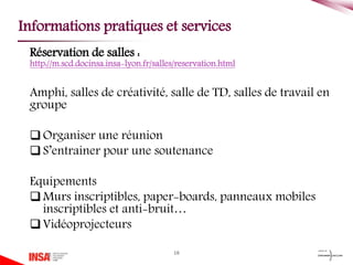 Réservation de salles :
http://m.scd.docinsa.insa-lyon.fr/salles/reservation.html
Amphi, salles de créativité, salle de TD, salles de travail en
groupe
Organiser une réunion
S’entrainer pour une soutenance
Equipements
Murs inscriptibles, paper-boards, panneaux mobiles
inscriptibles et anti-bruit…
Vidéoprojecteurs
18
Informations pratiques et services
 